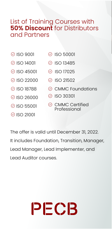List of Training Courses with 50% Discount for Distributors and Partners ISO 9001  ISO 14001  ISO 45001  ISO 22000  ISO 18788      ISO 26000       ISO 55001       ISO 21001   The offer is valid until December 31, 2022. It includes Foundation, Transition, Manager, Lead Manager, Lead Implementer, and Lead Auditor courses. ISO 50001 ISO 13485 ISO 17025 ISO 21502 CMMC Foundations ISO 30301 CMMC Certified Professional